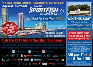 May 4th and 6th,2017
at the Miami Beach Marina
Fish for Dolphin, Tuna, Kingfish, Wahoo, Cobia, Billfish & Mutton Snapper!
Leave from Any Inlet | Fish Unlimited Lines! | Great Parties, Prizes & Gifts!
Fish The 2017 Miami Sportfish Tournament
KICK-OFF
PARTY THURSDAY
& FISHING
SATURDAY!
KICK-OFF
PARTY THURSDAY
& FISHING
SATURDAY!
25’ Contender withTwin
Yamaha 150HP 4-Stroke Engines!
Brand New Contender Boat Comes
Complete with Bluewater Towers
T-Top & Leaning Post,
Tigress Outriggers & Accessories
and a Continental Trailer
Proceeds benefit Marine Conservation & Education
Winner need not be present
$
25 per Ticket
or 5 for $
100
GET YOUR TICKETS TODAY!
Call: 305-598-2525 or Visit:
www.miamisportfish.com
 