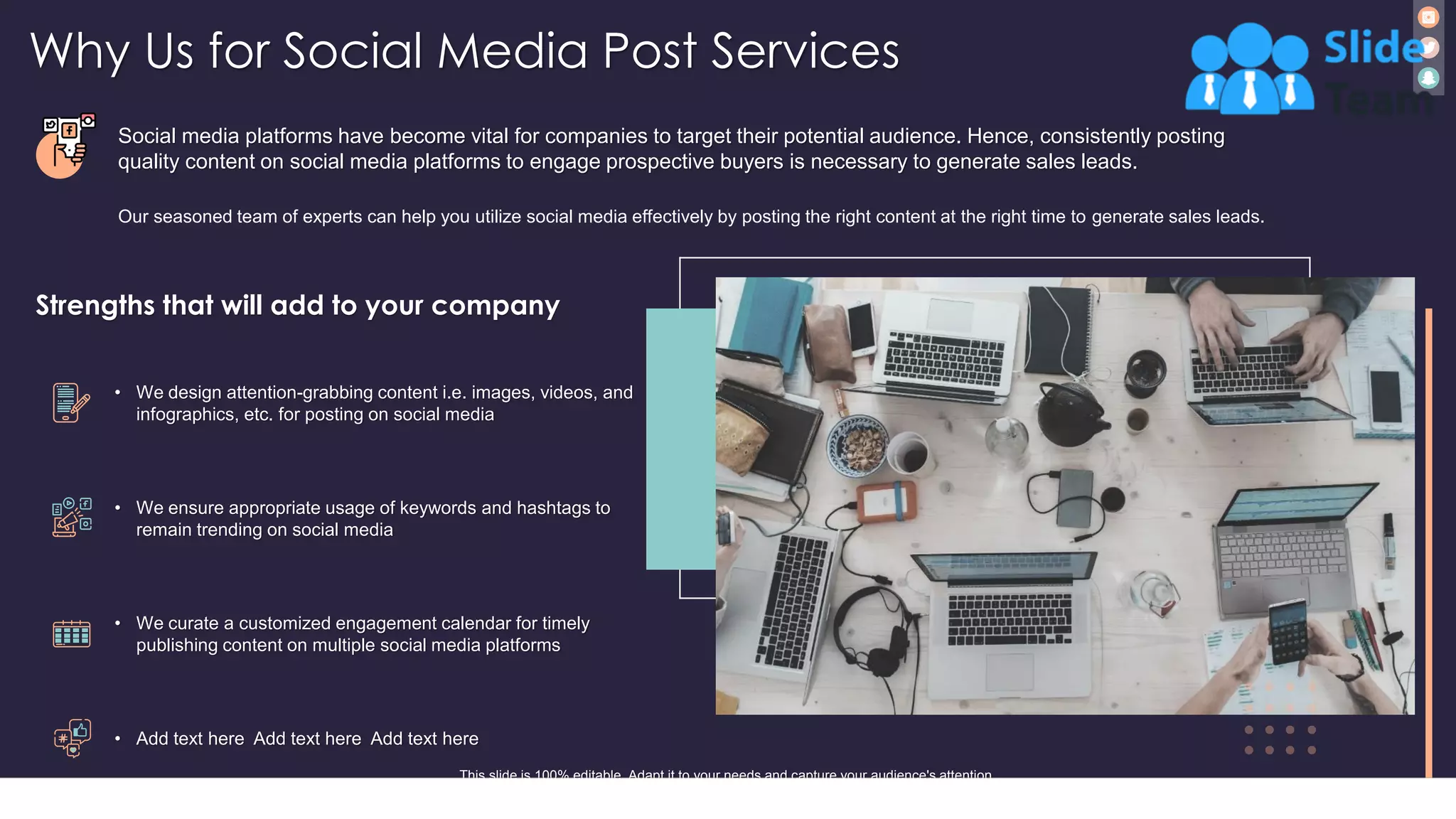 Why Us for Social Media Post Services
17
Social media platforms have become vital for companies to target their potential audience. Hence, consistently posting
quality content on social media platforms to engage prospective buyers is necessary to generate sales leads.
Strengths that will add to your company
• We design attention-grabbing content i.e. images, videos, and
infographics, etc. for posting on social media
• We ensure appropriate usage of keywords and hashtags to
remain trending on social media
• We curate a customized engagement calendar for timely
publishing content on multiple social media platforms
• Add text here Add text here Add text here
This slide is 100% editable. Adapt it to your needs and capture your audience's attention.
Our seasoned team of experts can help you utilize social media effectively by posting the right content at the right time to generate sales leads.
 