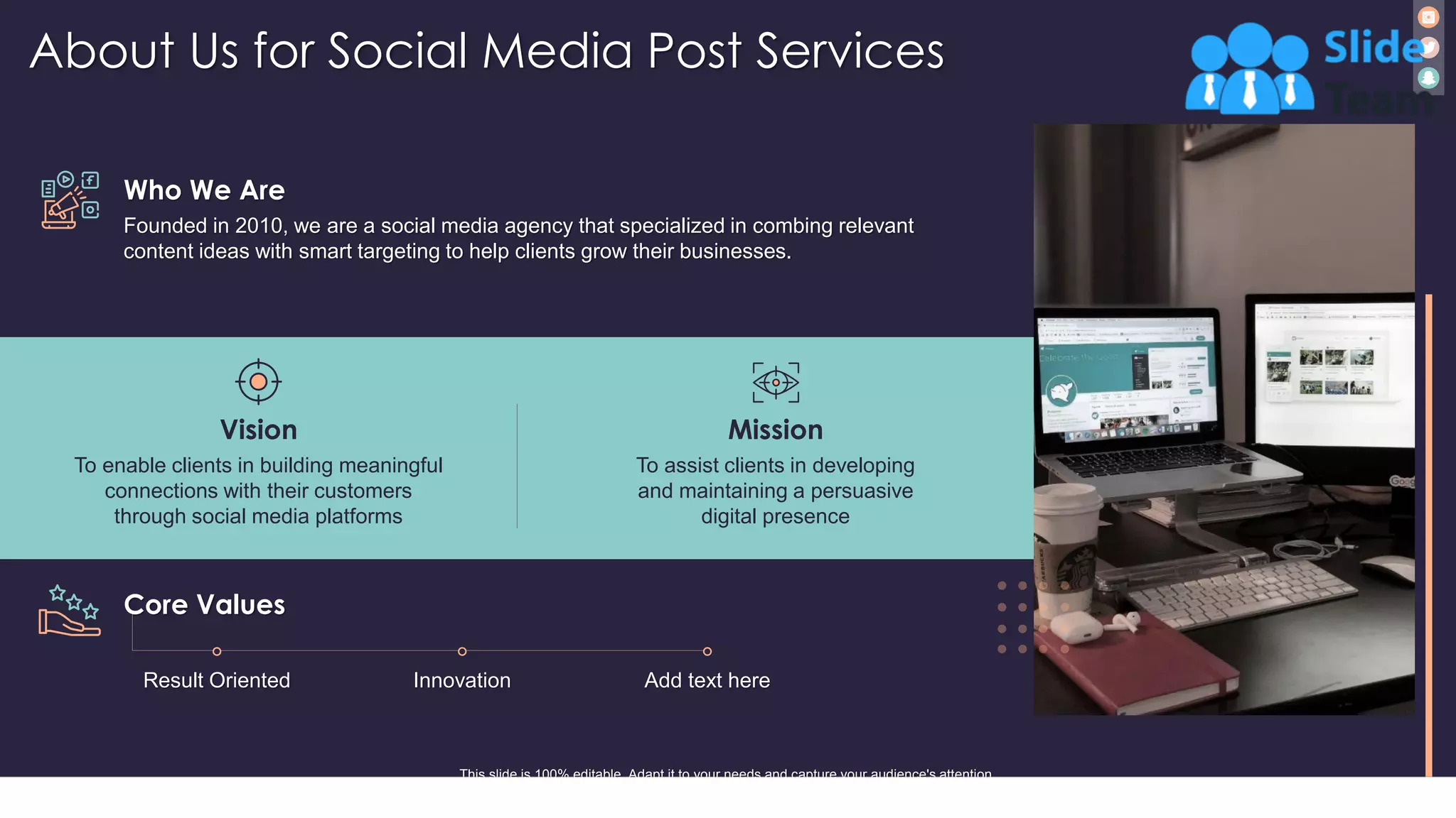 About Us for Social Media Post Services
18
Who We Are
Founded in 2010, we are a social media agency that specialized in combing relevant
content ideas with smart targeting to help clients grow their businesses.
Vision
To enable clients in building meaningful
connections with their customers
through social media platforms
Mission
To assist clients in developing
and maintaining a persuasive
digital presence
Core Values
This slide is 100% editable. Adapt it to your needs and capture your audience's attention.
Result Oriented Innovation Add text here
 