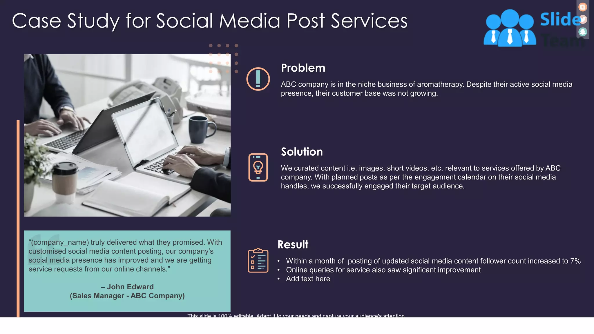 Case Study for Social Media Post Services
24
Solution
We curated content i.e. images, short videos, etc. relevant to services offered by ABC
company. With planned posts as per the engagement calendar on their social media
handles, we successfully engaged their target audience.
Problem
ABC company is in the niche business of aromatherapy. Despite their active social media
presence, their customer base was not growing.
Result
• Within a month of posting of updated social media content follower count increased to 7%
• Online queries for service also saw significant improvement
• Add text here
This slide is 100% editable. Adapt it to your needs and capture your audience's attention.
“(company_name) truly delivered what they promised. With
customised social media content posting, our company’s
social media presence has improved and we are getting
service requests from our online channels.”
– John Edward
(Sales Manager - ABC Company)
 