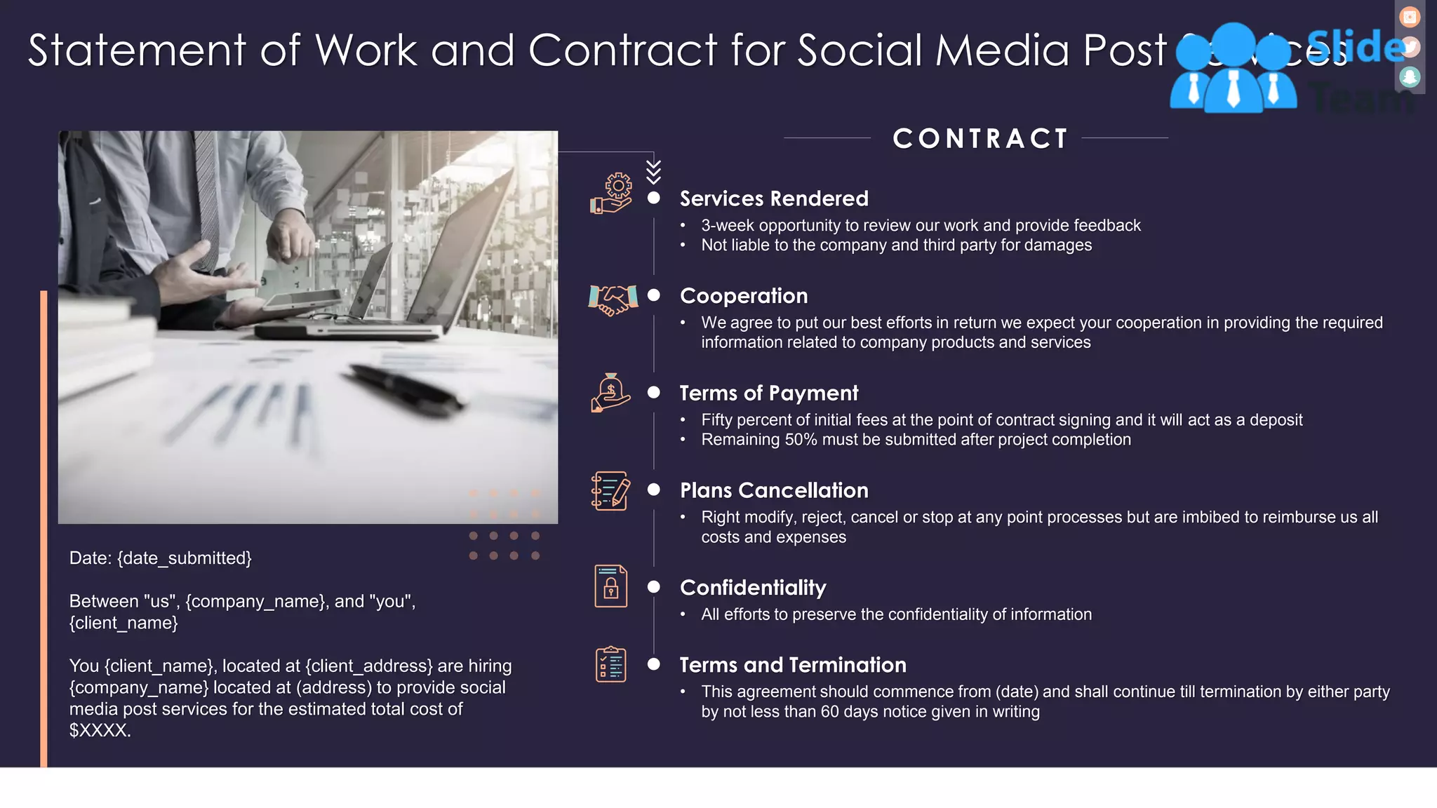 Statement of Work and Contract for Social Media Post Services
26
Date: {date_submitted}
Between "us", {company_name}, and "you",
{client_name}
You {client_name}, located at {client_address} are hiring
{company_name} located at (address) to provide social
media post services for the estimated total cost of
$XXXX.
C O N T R A C T
Cooperation
• We agree to put our best efforts in return we expect your cooperation in providing the required
information related to company products and services
Terms of Payment
• Fifty percent of initial fees at the point of contract signing and it will act as a deposit
• Remaining 50% must be submitted after project completion
Plans Cancellation
• Right modify, reject, cancel or stop at any point processes but are imbibed to reimburse us all
costs and expenses
Confidentiality
• All efforts to preserve the confidentiality of information
Terms and Termination
• This agreement should commence from (date) and shall continue till termination by either party
by not less than 60 days notice given in writing
Services Rendered
• 3-week opportunity to review our work and provide feedback
• Not liable to the company and third party for damages
 