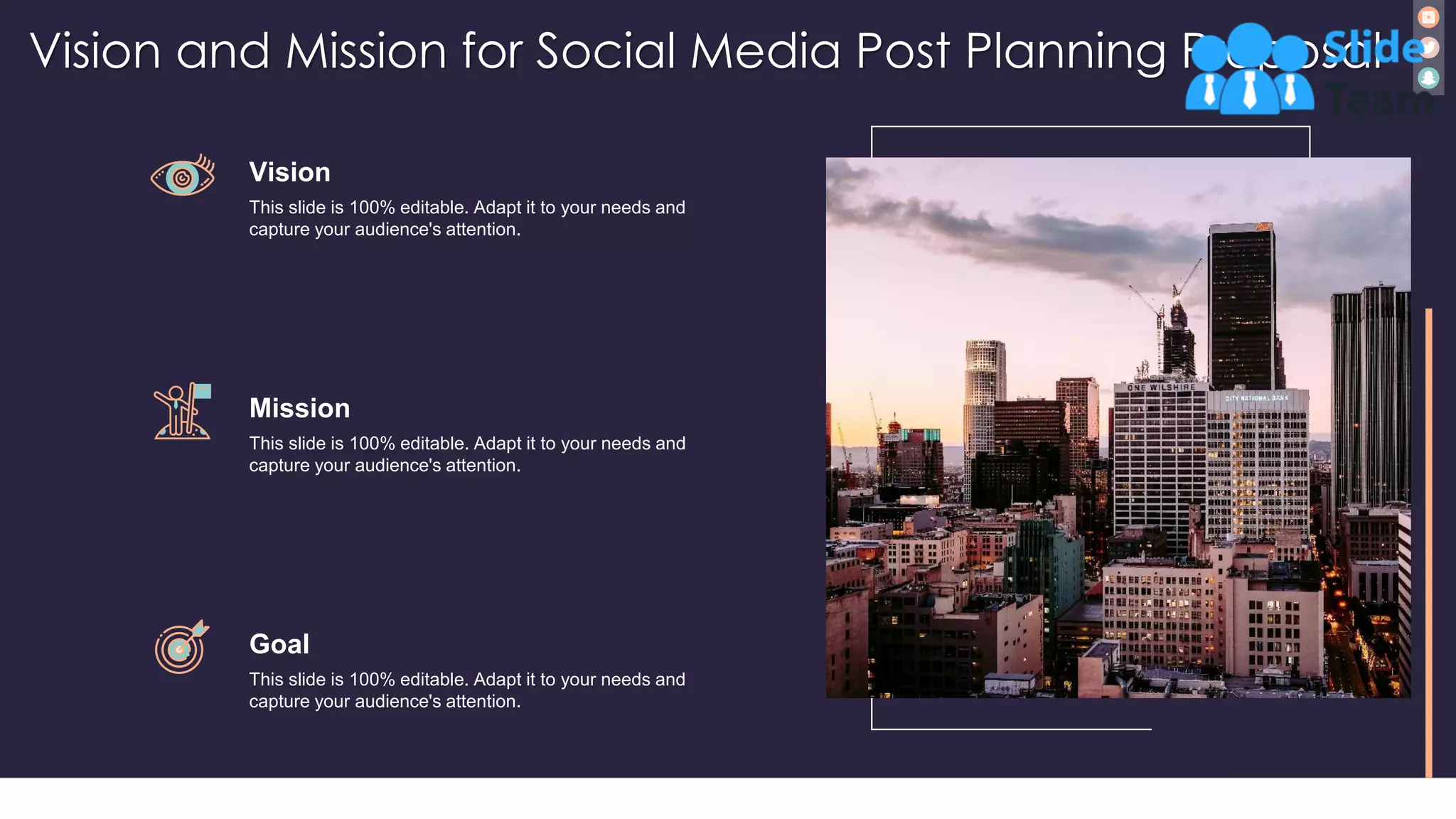 Vision and Mission for Social Media Post Planning Proposal
33
Vision
This slide is 100% editable. Adapt it to your needs and
capture your audience's attention.
Mission
This slide is 100% editable. Adapt it to your needs and
capture your audience's attention.
Goal
This slide is 100% editable. Adapt it to your needs and
capture your audience's attention.
 