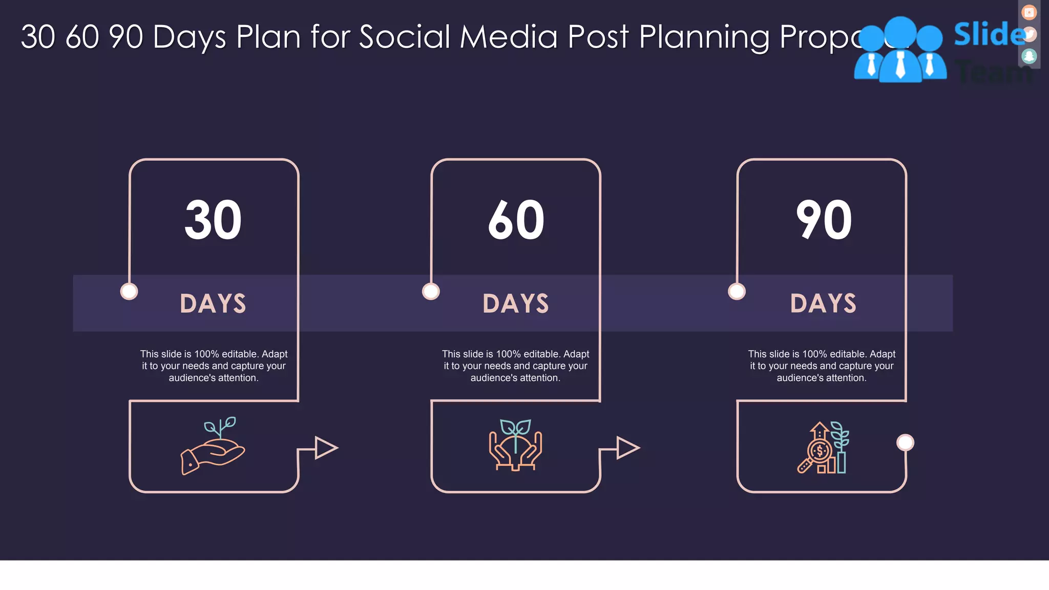30 60 90 Days Plan for Social Media Post Planning Proposal
34
30
DAYS
This slide is 100% editable. Adapt
it to your needs and capture your
audience's attention.
60
DAYS
This slide is 100% editable. Adapt
it to your needs and capture your
audience's attention.
90
DAYS
This slide is 100% editable. Adapt
it to your needs and capture your
audience's attention.
 