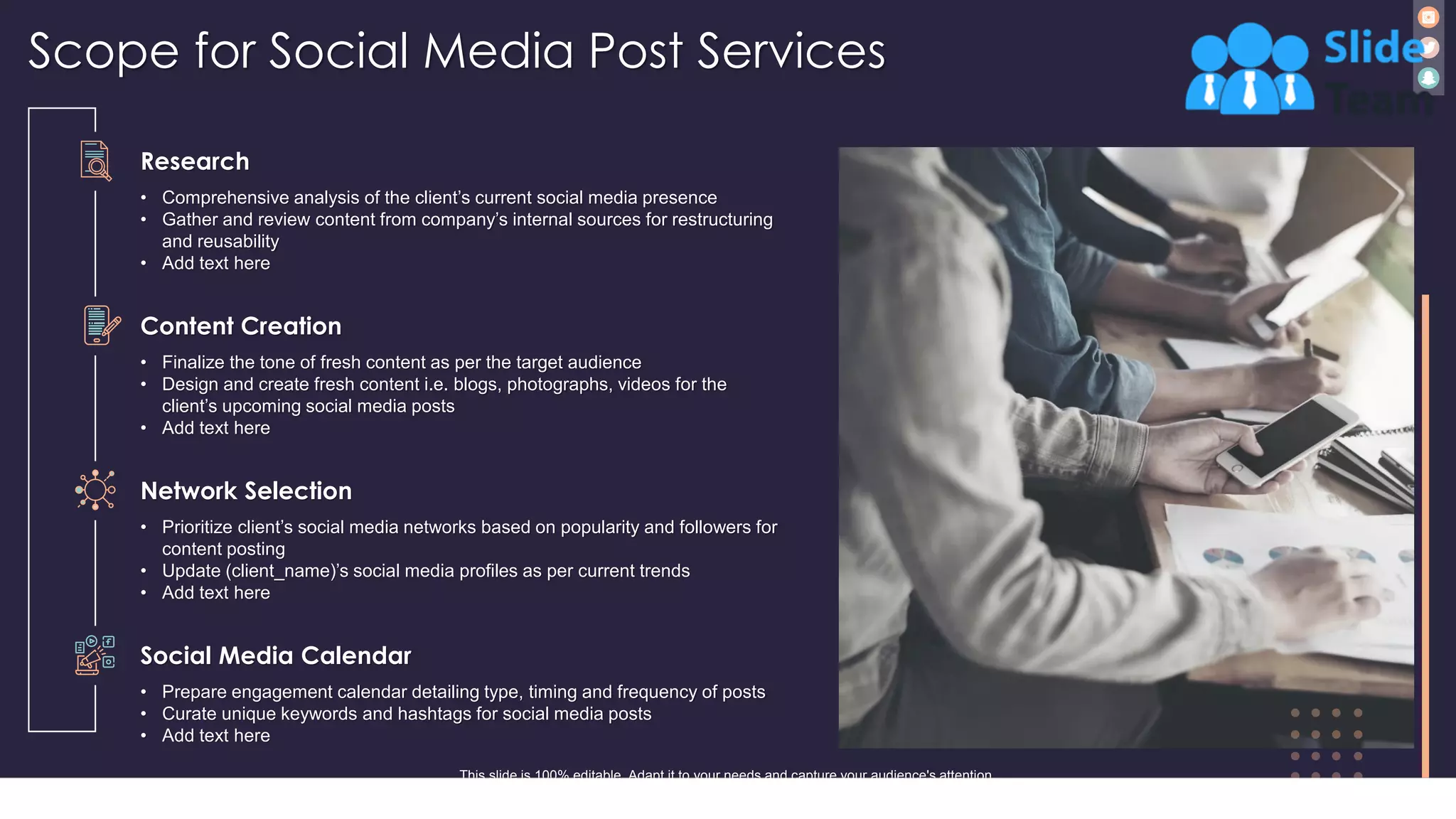 Scope for Social Media Post Services
8
Research
• Comprehensive analysis of the client’s current social media presence
• Gather and review content from company’s internal sources for restructuring
and reusability
• Add text here
Content Creation
• Finalize the tone of fresh content as per the target audience
• Design and create fresh content i.e. blogs, photographs, videos for the
client’s upcoming social media posts
• Add text here
Network Selection
• Prioritize client’s social media networks based on popularity and followers for
content posting
• Update (client_name)’s social media profiles as per current trends
• Add text here
Social Media Calendar
• Prepare engagement calendar detailing type, timing and frequency of posts
• Curate unique keywords and hashtags for social media posts
• Add text here
This slide is 100% editable. Adapt it to your needs and capture your audience's attention.
 