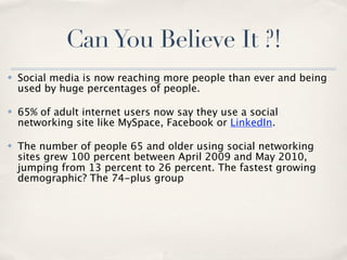 Can You Believe It ?!
✤   Social media is now reaching more people than ever and being
    used by huge percentages of people.

✤   65% of adult internet users now say they use a social
    networking site like MySpace, Facebook or LinkedIn.

✤   The number of people 65 and older using social networking
    sites grew 100 percent between April 2009 and May 2010,
    jumping from 13 percent to 26 percent. The fastest growing
    demographic? The 74-plus group
 