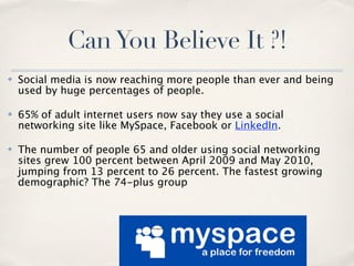 Can You Believe It ?!
✤   Social media is now reaching more people than ever and being
    used by huge percentages of people.

✤   65% of adult internet users now say they use a social
    networking site like MySpace, Facebook or LinkedIn.

✤   The number of people 65 and older using social networking
    sites grew 100 percent between April 2009 and May 2010,
    jumping from 13 percent to 26 percent. The fastest growing
    demographic? The 74-plus group
 