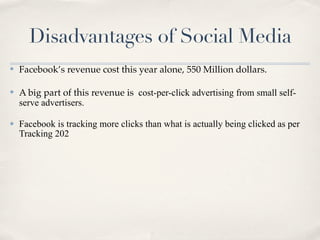 Disadvantages of Social Media
✤   Facebook’s revenue cost this year alone, 550 Million dollars.

✤   A big part of this revenue is cost-per-click advertising from small self-
    serve advertisers.

✤   Facebook is tracking more clicks than what is actually being clicked as per
    Tracking 202
 