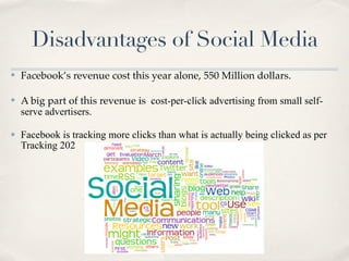 Disadvantages of Social Media
✤   Facebook’s revenue cost this year alone, 550 Million dollars.

✤   A big part of this revenue is cost-per-click advertising from small self-
    serve advertisers.

✤   Facebook is tracking more clicks than what is actually being clicked as per
    Tracking 202
 