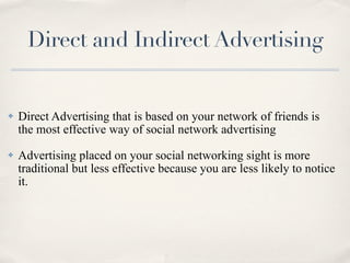 Direct and Indirect Advertising


✤   Direct Advertising that is based on your network of friends is
    the most effective way of social network advertising
✤   Advertising placed on your social networking sight is more
    traditional but less effective because you are less likely to notice
    it.
 