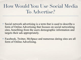 How Would You Use Social Media
        To Advertise?

✤   Social network advertising is a term that is used to describe a
    form of Online Advertising that focuses on social networking
    sites, benefiting from the users demographic information and
    targets their ads appropriately.
✤   Facebook, Twitter, MySpace and numerous dating sites are all
    form of Online Advertising.
 