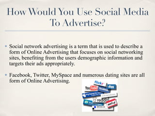 How Would You Use Social Media
        To Advertise?

✤   Social network advertising is a term that is used to describe a
    form of Online Advertising that focuses on social networking
    sites, benefiting from the users demographic information and
    targets their ads appropriately.
✤   Facebook, Twitter, MySpace and numerous dating sites are all
    form of Online Advertising.
 