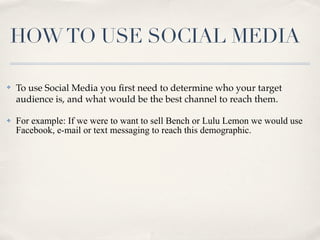 HOW TO USE SOCIAL MEDIA

✤   To use Social Media you ﬁrst need to determine who your target
    audience is, and what would be the best channel to reach them.

✤   For example: If we were to want to sell Bench or Lulu Lemon we would use
    Facebook, e-mail or text messaging to reach this demographic.
 