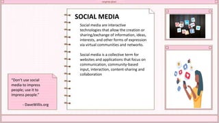 SOCIAL MEDIA
Social media are interactive
technologies that allow the creation or
sharing/exchange of information, ideas,
interests, and other forms of expression
via virtual communities and networks.
Social media is a collective term for
websites and applications that focus on
communication, community-based
input, interaction, content-sharing and
collaboration
“Don’t use social
media to impress
people; use it to
impress people.”
- DaveWillis.org
 