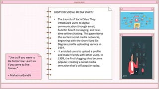 HOW DID SOCIAL MEDIA START?
• The Launch of Social Sites They
introduced users to digital
communication through email,
bulletin board messaging, and real-
time online chatting. This gave rise to
the earliest social media networks,
beginning with the short-lived Six
Degrees profile uploading service in
1997.
• It enabled users to upload a profile
and make friends with other users. In
1999, the first blogging sites became
popular, creating a social media
sensation that’s still popular today.
“Live as if you were to
die tomorrow. Learn as
if you were to live
forever.”
– Mahatma Gandhi
 