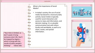 What is the Importance of Social
Media?
• In today’s society, the use of social
media has become a necessary daily
activity. Social media is typically
used for social interaction and
access to news and information, and
decision making. It is a valuable
communication tool with others
locally and worldwide, as well as to
share, create, and spread
information.
“Your time is limited, so
don’t waste it living
someone else’s life. Don’t
be trapped by dogma –
which is living with the
results of other people’s
thinking.” –Steve Jobs
 