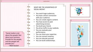 WHAT ARE THE ADVANTAGES OF
SOCIAL MEDIA?
• You reach large audiences.
• You have a direct connection
with your audience.
• You can create organic content.
• You have access to paid
advertising services.
• You build your brand.
• You drive traffic to your website.
• You can evaluate your
performance.
• You can share your expertise.
• You can connect anytime.
• You can educate yourself.
• You can build relationships.
“Social media is not
about the people! Not
about your business.
Provide for the people,
and the people will
provide you”
- Matt Goulart
 