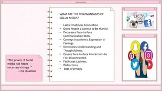 WHAT ARE THE DISADVANTAGES OF
SOCIAL MEDIA?
• Lacks Emotional Connection.
• Gives People a License to be Hurtful.
• Decreases Face-to-Face
Communication Skills.
• Conveys Inauthentic Expression of
Feelings.
• Diminishes Understanding and
Thoughtfulness.
• Causes Face-to-Face Interactions to
Feel Disconnected.
• Facilitates Laziness.
• Distractions
• Loss of privacy.
“The power of Social
media is it forces
necessary change. “
. - Erik Qualman
 