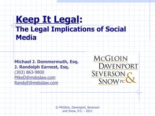 Keep It Legal :  The Legal Implications of Social Media Michael J. Dommermuth, Esq. J. Randolph Earnest, Esq. (303) 863-9800 [email_address] [email_address] © McGloin, Davenport, Severson and Snow, P.C. - 2011 