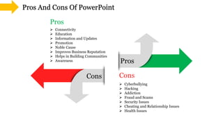 Cons
Pros
Pros
Cons
Pros And Cons Of PowerPoint
 Cyberbullying
 Hacking
 Addiction
 Fraud and Scams
 Security Issues
 Cheating and Relationship Issues
 Health Issues
 Connectivity
 Education
 Information and Updates
 Promotion
 Noble Cause
 Improves Business Reputation
 Helps in Building Communities
 Awareness
 