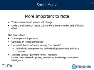 More Important to NoteTools, channels and venues will changeUnderstanding social media culture will ensure a nimble and effective effortThe new culture:Is transparent & personalOperates on “lethal generosity”Has redistributed influence among “the people”Individuals have power for both developing content and as a consumerIncludes various “payment forms,” including connections, referrals, praise, promotion, knowledge, competitor intelligence15