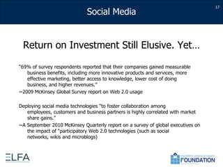 Return on Investment Still Elusive. Yet…“69% of survey respondents reported that their companies gained measurable business benefits, including more innovative products and services, more effective marketing, better access to knowledge, lower cost of doing business, and higher revenues.” ~2009 McKinsey Global Survey report on Web 2.0 usageDeploying social media technologies “to foster collaboration among employees, customers and business partners is highly correlated with market share gains.” ~A September 2010 McKinsey Quarterly report on a survey of global executives on the impact of “participatory Web 2.0 technologies (such as social networks, wikis and microblogs)17