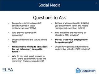 21Questions to AskDo you have individuals on staff already involved in social media/networking? (SMN)Who are your current SMN evangelists?Do you understand the culture around SMN?What are you willing to talk about (or not talk about) in a public forum?Why do you want to get involved in SMN? Brand development? Sales and marketing? Employee recruitment?Is there anything related to SMN that you already know senior and middle management cannot get behind?How much time are you willing to allocate to SMN activities?Do you trust your employees to be spokespeople?Do you have policies and procedures in place that will affect SMN activities?