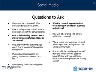 23Questions to AskWhere are the customers? What do they want to talk about online?What is being shared online? What is the overall tone of the conversations?Who is influencing others? What triggers meaningful reactions or responses?What are you trying to find? Sales leads? Brand mentions? Competitor intelligence? Who and what discussions are gaining traction and interest, and why?Who is going to do the intelligence gathering?What is transpiring online that would impact or inform business objectives?How will it be shared with others within the company?  Where would your presence be most advantageous (to both you and the online community)?How should the data be synthesized?  How and where will the data be housed? How will you synthesize what individual employees are finding online?