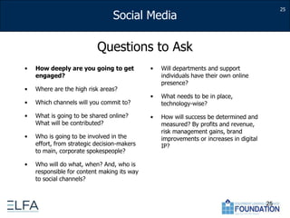 25Questions to AskHow deeply are you going to get engaged?Where are the high risk areas?Which channels will you commit to?What is going to be shared online? What will be contributed?Who is going to be involved in the effort, from strategic decision-makers to main, corporate spokespeople?Who will do what, when? And, who is responsible for content making its way to social channels?Will departments and support individuals have their own online presence?What needs to be in place, technology-wise?How will success be determined and measured? By profits and revenue, risk management gains, brand improvements or increases in digital IP?25
