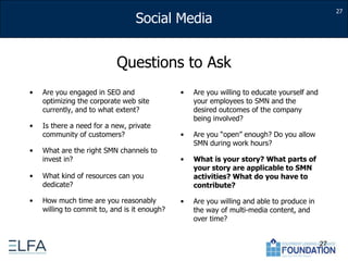 27Questions to AskAre you engaged in SEO and optimizing the corporate web site currently, and to what extent?Is there a need for a new, private community of customers?What are the right SMN channels to invest in?What kind of resources can you dedicate?How much time are you reasonably willing to commit to, and is it enough?Are you willing to educate yourself and your employees to SMN and the desired outcomes of the company being involved?Are you “open” enough? Do you allow SMN during work hours?What is your story? What parts of your story are applicable to SMN activities? What do you have to contribute?Are you willing and able to produce in the way of multi-media content, and over time?27