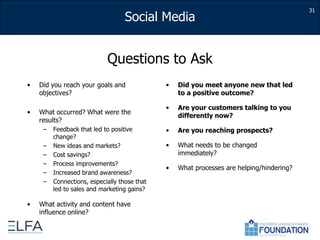 31Questions to AskDid you reach your goals and objectives?What occurred? What were the results?Feedback that led to positive change?New ideas and markets?Cost savings?Process improvements?Increased brand awareness?Connections, especially those that led to sales and marketing gains?What activity and content have influence online?Did you meet anyone new that led to a positive outcome?Are your customers talking to you differently now?Are you reaching prospects?What needs to be changed immediately?What processes are helping/hindering?
