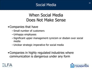 When Social Media Does Not Make SenseCompanies that haveSmall number of customersUnhappy employees Significant upper management cynicism or disdain over social mediaUnclear strategic imperative for social mediaCompanies in highly regulated industries where communication is dangerous under any form3232