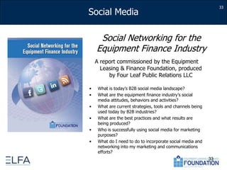 33Social Networking for the Equipment Finance IndustryA report commissioned by the Equipment Leasing & Finance Foundation, produced by Four Leaf Public Relations LLCWhat is today’s B2B social media landscape?What are the equipment finance industry’s social media attitudes, behaviors and activities?What are current strategies, tools and channels being used today by B2B industries?What are the best practices and what results are being produced?Who is successfully using social media for marketing purposes?What do I need to do to incorporate social media and networking into my marketing and communications efforts?33