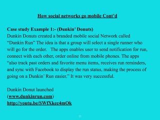 How social networks go mobile Cont’d 
! 
Case study Example 1:- (Dunkin’ Donuts) 
Dunkin Donuts created a branded mobile s...