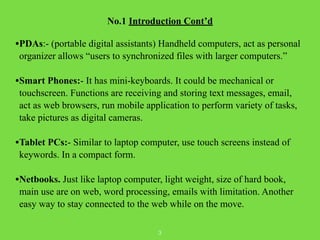 No.1 Introduction Cont’d 
! 
•PDAs:- (portable digital assistants) Handheld computers, act as personal 
organizer allows “...