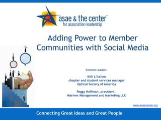 Adding Power to Member Communities with Social Media  Content Leaders: KiKi L'Italien chapter and student services manager Optical Society of America Peggy Hoffman, president,  Mariner Management and Marketing LLC Connecting Great Ideas and Great People www.asaecenter.org 