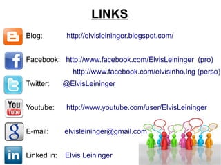 LINKS Blog:   http://elvisleininger.blogspot.com/ Facebook:   http://www.facebook.com/ElvisLeininger  (pro)   http://www.facebook.com/elvisinho.lng (perso) Twitter:  @ElvisLeininger Youtube:   http://www.youtube.com/user/ElvisLeininger E-mail:  [email_address] Linked in:  Elvis Leininger 