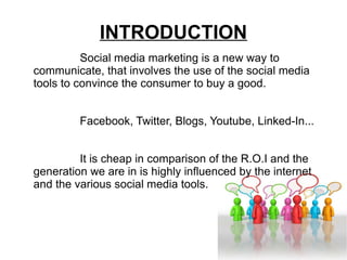 INTRODUCTION Social media marketing is a new way to communicate, that involves the use of the social media tools to convince the consumer to buy a good. Facebook, Twitter, Blogs, Youtube, Linked-In... It is cheap in comparison of the R.O.I and the generation we are in is highly influenced by the internet and the various social media tools. 
