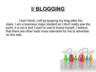 I/ BLOGGING I don't think I will be keeping my blog after the class. I am a business major student so I don't really see the point, it is not a tool I want to use to brand myself, I believe that there are other tools more relevants for me to advertise on the web.  