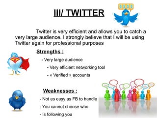 III/ TWITTER Twitter is very efficient and allows you to catch a very large audience. I strongly believe that I will be using Twitter again for professional purposes Strengths : - Very large audience   - Very efficient networking tool   - « Verified » accounts Weaknesses : - Not as easy as FB to handle - You cannot choose who  - Is following you 