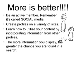 More is better!!!!
• Be an active member. Remember
it’s called SOCIAL media.
• Create profiles on a variety of sites.
• Learn how to utilize your content by
incorporating information from other
profiles.
• The more information you display, the
greater the chance you are found in a
search.
 