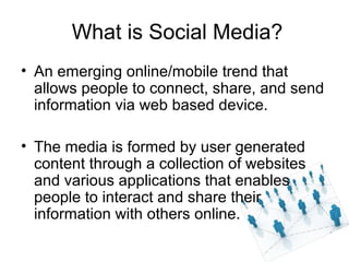 What is Social Media?
• An emerging online/mobile trend that
allows people to connect, share, and send
information via web based device.
• The media is formed by user generated
content through a collection of websites
and various applications that enables
people to interact and share their
information with others online.
 