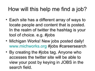 How will this help me find a job?
• Each site has a different array of ways to
locate people and content that is posted.
In the realm of twitter the hashtag is your
tool of choice. e.g. #jobs
• Michigan Works! New jobs posted daily!
www.michworks.org #jobs #careersearch
• By creating the #jobs tag. Anyone who
accesses the twitter site will be able to
view your post by keying in JOBS in the
search field.
 