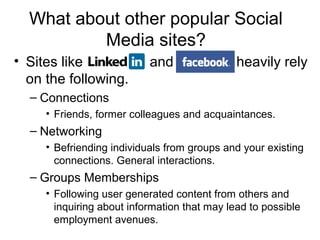 What about other popular Social
Media sites?
• Sites like and heavily rely
on the following.
– Connections
• Friends, former colleagues and acquaintances.
– Networking
• Befriending individuals from groups and your existing
connections. General interactions.
– Groups Memberships
• Following user generated content from others and
inquiring about information that may lead to possible
employment avenues.
 