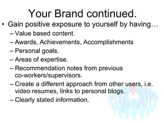 • Gain positive exposure to yourself by having…
– Value based content.
– Awards, Achievements, Accomplishments
– Personal goals.
– Areas of expertise.
– Recommendation notes from previous
co-workers/supervisors.
– Create a different approach from other users, i.e.
video resumes, links to personal blogs.
– Clearly stated information.
Your Brand continued.
 