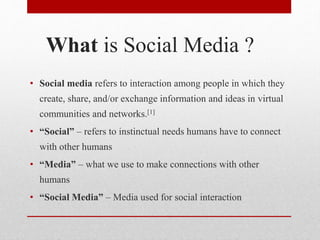 What is Social Media ?
• Social media refers to interaction among people in which they
create, share, and/or exchange information and ideas in virtual
communities and networks.[1]
• “Social” – refers to instinctual needs humans have to connect
with other humans
• “Media” – what we use to make connections with other
humans
• “Social Media” – Media used for social interaction
 