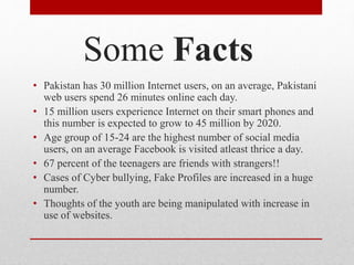 Some Facts
• Pakistan has 30 million Internet users, on an average, Pakistani
web users spend 26 minutes online each day.
• 15 million users experience Internet on their smart phones and
this number is expected to grow to 45 million by 2020.
• Age group of 15-24 are the highest number of social media
users, on an average Facebook is visited atleast thrice a day.
• 67 percent of the teenagers are friends with strangers!!
• Cases of Cyber bullying, Fake Profiles are increased in a huge
number.
• Thoughts of the youth are being manipulated with increase in
use of websites.
 