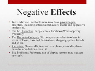 Negative Effects
• Teens who use Facebook more may have psychological
disorders, including antisocial behaviors, mania and aggressive
tendencies.
• Can be Distractive. People check Facebook/Whatsapp very
frequently.
• The Desire to Compare: We compare ourselves to others in
terms of looks, travelled destinations, shopping sprees, friends
and so on.
• Radiation: Phone calls, internet over phone, even idle phone
has a lot of radiation around it.
• Eye Problems: Prolonged use of display screens may weaken
eye sight.
 