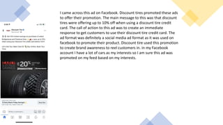 I came across this ad on Facebook. Discount tires promoted these ads
to offer their promotion. The main message to this was that discount
tires were offering up to 10% off when using a discount tire credit
card. The call of action to this ad was to create an immediate
response to get customers to use their discount tire credit card. The
ad format was definitely a social media ad format as it was used on
facebook to promote their product. Discount tire used this promotion
to create brand awareness to reel customers in. in my Facebook
account I have a lot of cars as my interests so I am sure this ad was
promoted on my feed based on my interests.
 