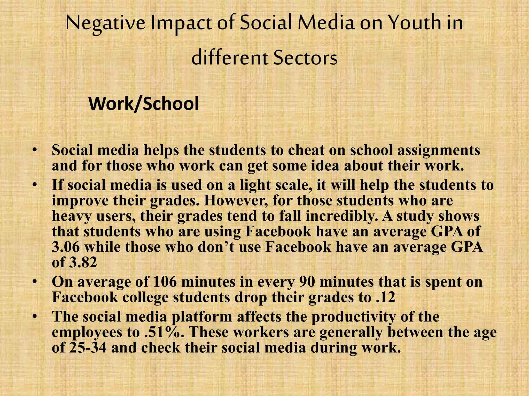 Negative Impactof Social Media onYouthin
differentSectors
Work/School
• Social media helps the students to cheat on school assignments
and for those who work can get some idea about their work.
• If social media is used on a light scale, it will help the students to
improve their grades. However, for those students who are
heavy users, their grades tend to fall incredibly. A study shows
that students who are using Facebook have an average GPA of
3.06 while those who don’t use Facebook have an average GPA
of 3.82
• On average of 106 minutes in every 90 minutes that is spent on
Facebook college students drop their grades to .12
• The social media platform affects the productivity of the
employees to .51%. These workers are generally between the age
of 25-34 and check their social media during work.
 
