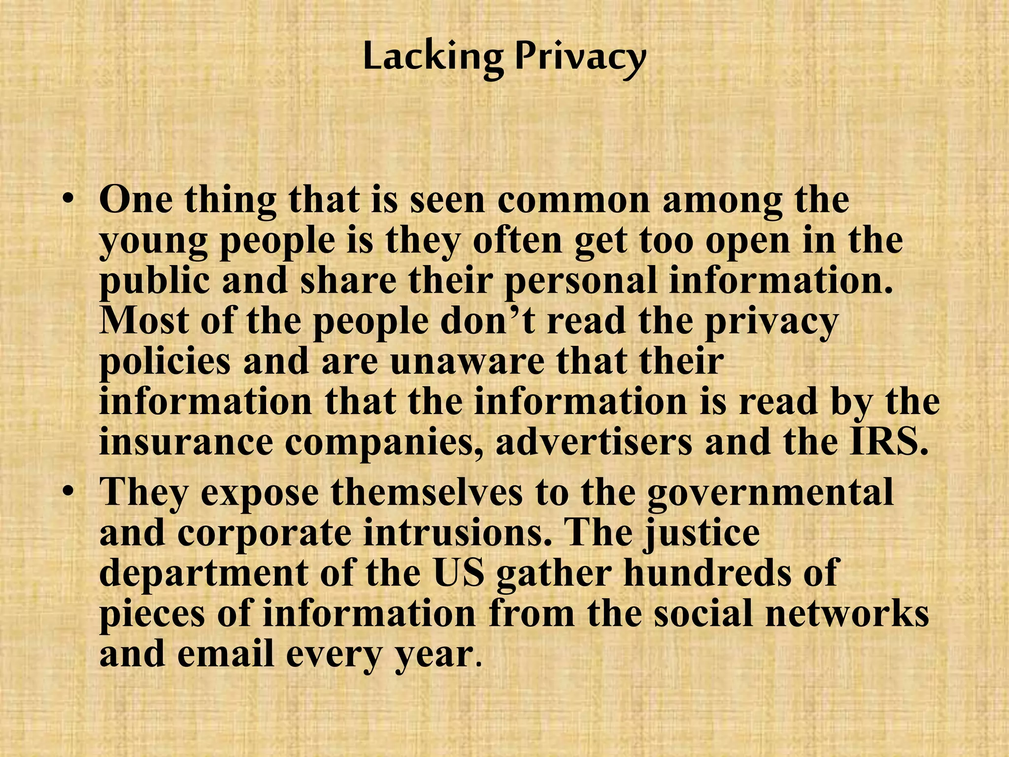 Lacking Privacy
• One thing that is seen common among the
young people is they often get too open in the
public and share their personal information.
Most of the people don’t read the privacy
policies and are unaware that their
information that the information is read by the
insurance companies, advertisers and the IRS.
• They expose themselves to the governmental
and corporate intrusions. The justice
department of the US gather hundreds of
pieces of information from the social networks
and email every year.
 